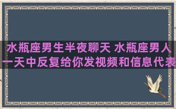 水瓶座男生半夜聊天 水瓶座男人一天中反复给你发视频和信息代表啥子